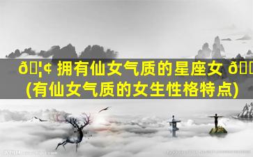 🦢 拥有仙女气质的星座女 🌲 (有仙女气质的女生性格特点)